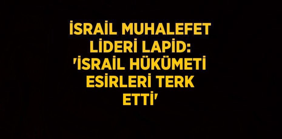 İSRAİL MUHALEFET LİDERİ LAPİD: 'İSRAİL HÜKÜMETİ ESİRLERİ TERK ETTİ'