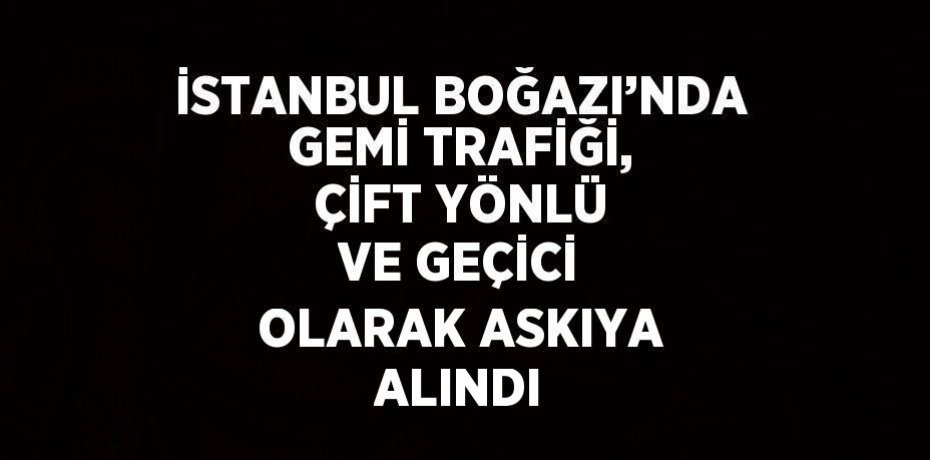 İSTANBUL BOĞAZI’NDA GEMİ TRAFİĞİ, ÇİFT YÖNLÜ VE GEÇİCİ OLARAK ASKIYA ALINDI