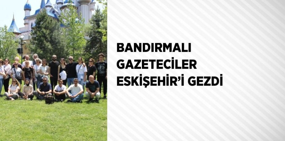 BANDIRMALI GAZETECİLER ESKİŞEHİR’İ GEZDİ