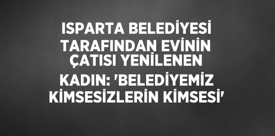 ISPARTA BELEDİYESİ TARAFINDAN EVİNİN ÇATISI YENİLENEN KADIN: 'BELEDİYEMİZ KİMSESİZLERİN KİMSESİ'