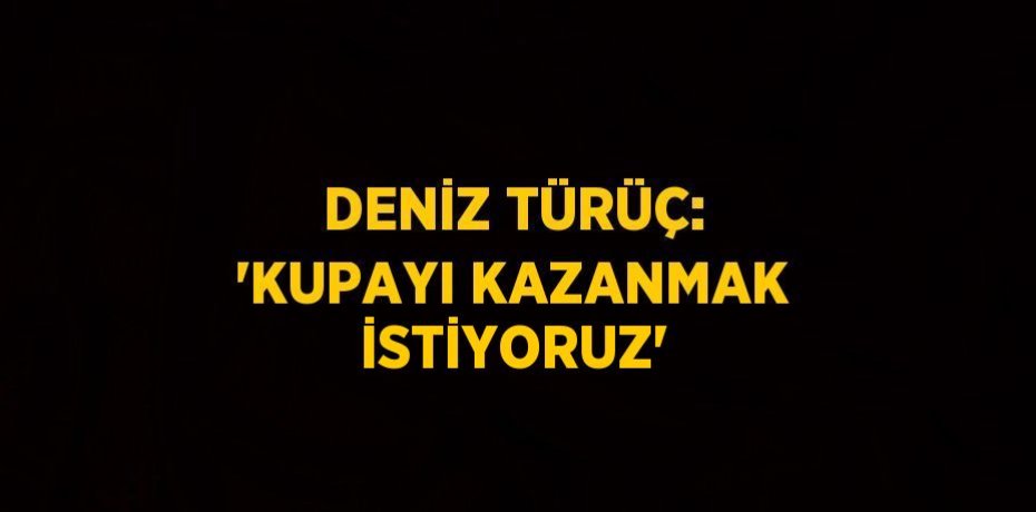 DENİZ TÜRÜÇ: 'KUPAYI KAZANMAK İSTİYORUZ'