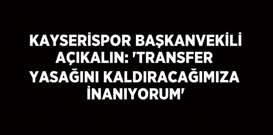 KAYSERİSPOR BAŞKANVEKİLİ AÇIKALIN: 'TRANSFER YASAĞINI KALDIRACAĞIMIZA İNANIYORUM'
