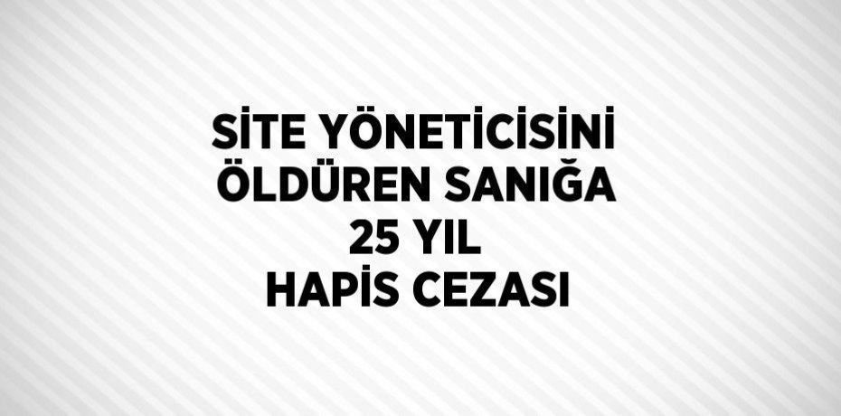 SİTE YÖNETİCİSİNİ ÖLDÜREN SANIĞA 25 YIL HAPİS CEZASI