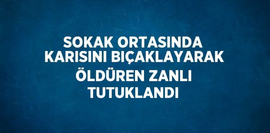 SOKAK ORTASINDA KARISINI BIÇAKLAYARAK ÖLDÜREN ZANLI TUTUKLANDI