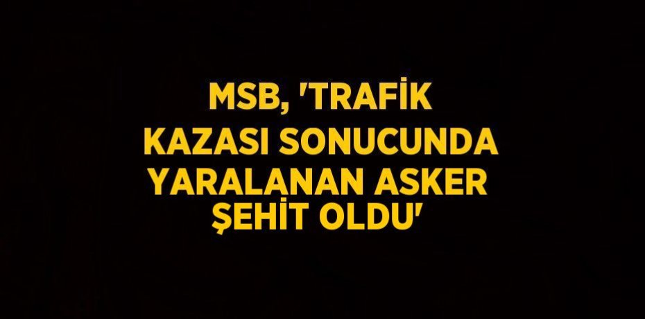 MSB, 'TRAFİK KAZASI SONUCUNDA YARALANAN ASKER ŞEHİT OLDU'