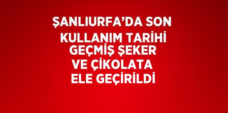 ŞANLIURFA’DA SON KULLANIM TARİHİ GEÇMİŞ ŞEKER VE ÇİKOLATA ELE GEÇİRİLDİ