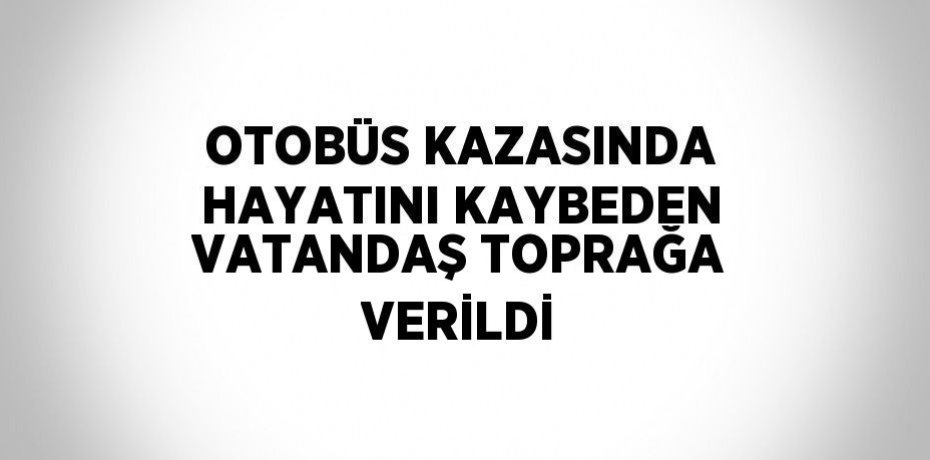 OTOBÜS KAZASINDA HAYATINI KAYBEDEN VATANDAŞ TOPRAĞA VERİLDİ
