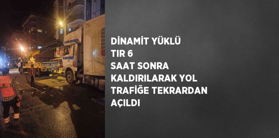 DİNAMİT YÜKLÜ TIR 6 SAAT SONRA KALDIRILARAK YOL TRAFİĞE TEKRARDAN AÇILDI
