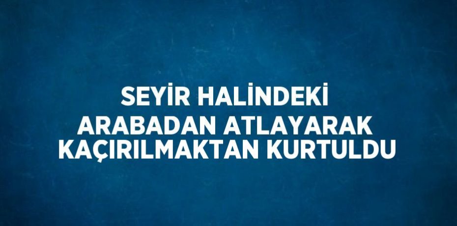 SEYİR HALİNDEKİ ARABADAN ATLAYARAK KAÇIRILMAKTAN KURTULDU