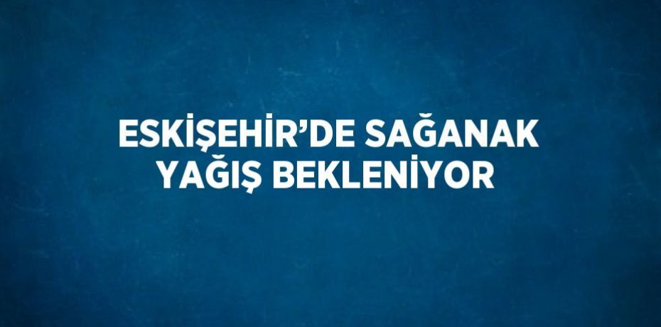 ESKİŞEHİR’DE SAĞANAK YAĞIŞ BEKLENİYOR