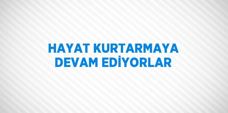 HAYAT KURTARMAYA DEVAM EDİYORLAR
