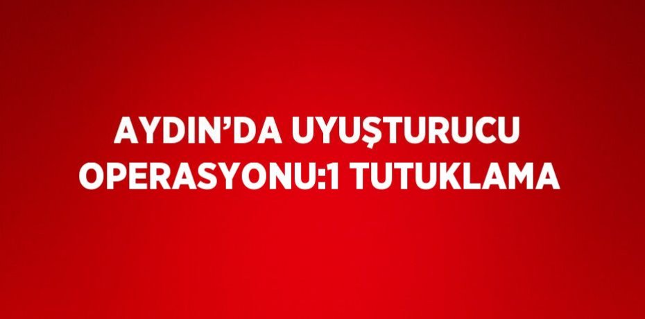 AYDIN’DA UYUŞTURUCU OPERASYONU:1 TUTUKLAMA