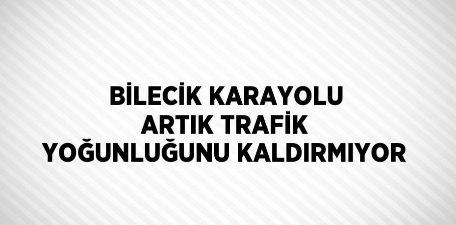 BİLECİK KARAYOLU ARTIK TRAFİK YOĞUNLUĞUNU KALDIRMIYOR