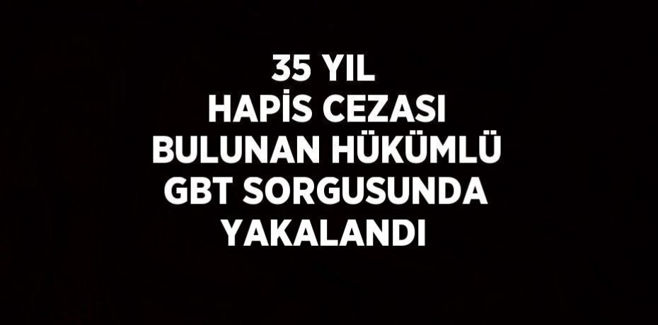 35 YIL HAPİS CEZASI BULUNAN HÜKÜMLÜ GBT SORGUSUNDA YAKALANDI