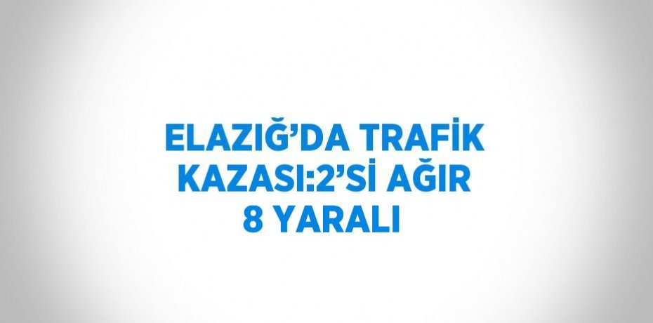 ELAZIĞ’DA TRAFİK KAZASI:2’Sİ AĞIR 8 YARALI