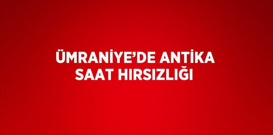 ÜMRANİYE’DE ANTİKA SAAT HIRSIZLIĞI