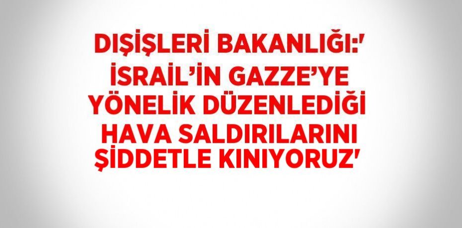 DIŞİŞLERİ BAKANLIĞI:' İSRAİL’İN GAZZE’YE YÖNELİK DÜZENLEDİĞİ HAVA SALDIRILARINI ŞİDDETLE KINIYORUZ'
