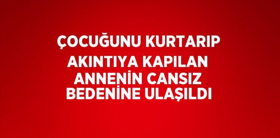ÇOCUĞUNU KURTARIP AKINTIYA KAPILAN ANNENİN CANSIZ BEDENİNE ULAŞILDI