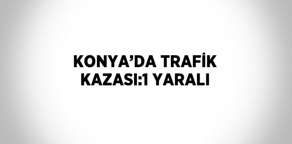 KONYA’DA TRAFİK KAZASI:1 YARALI