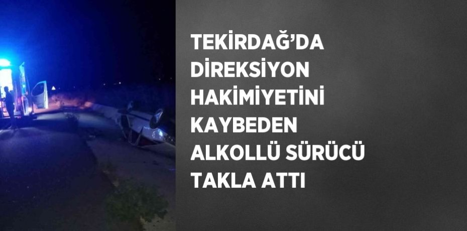 TEKİRDAĞ’DA DİREKSİYON HAKİMİYETİNİ KAYBEDEN ALKOLLÜ SÜRÜCÜ TAKLA ATTI