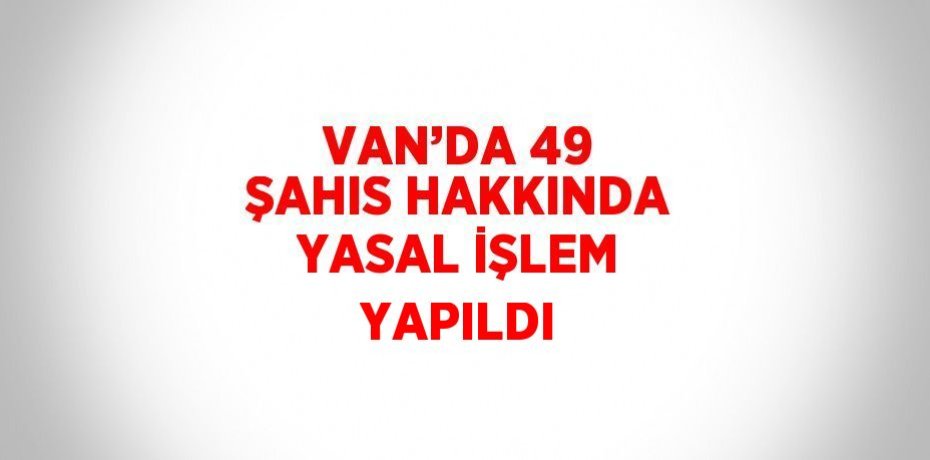 VAN’DA 49 ŞAHIS HAKKINDA YASAL İŞLEM YAPILDI