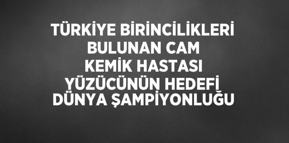 TÜRKİYE BİRİNCİLİKLERİ BULUNAN CAM KEMİK HASTASI YÜZÜCÜNÜN HEDEFİ DÜNYA ŞAMPİYONLUĞU