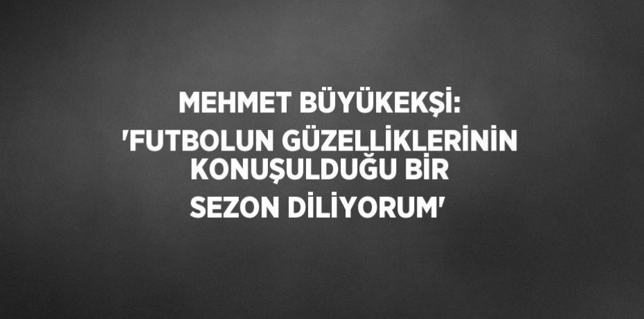 MEHMET BÜYÜKEKŞİ: 'FUTBOLUN GÜZELLİKLERİNİN KONUŞULDUĞU BİR SEZON DİLİYORUM'