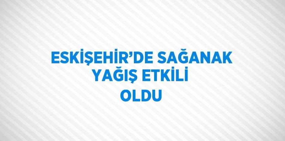 ESKİŞEHİR’DE SAĞANAK YAĞIŞ ETKİLİ OLDU