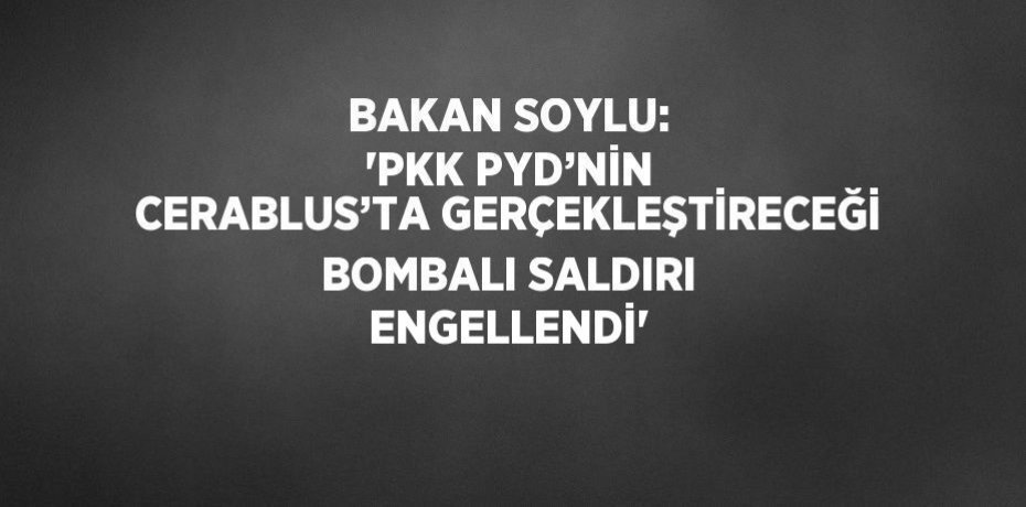 BAKAN SOYLU: 'PKK PYD’NİN CERABLUS’TA GERÇEKLEŞTİRECEĞİ BOMBALI SALDIRI ENGELLENDİ'