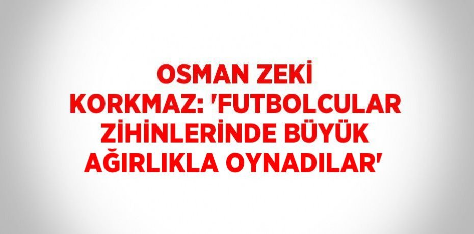 OSMAN ZEKİ KORKMAZ: 'FUTBOLCULAR ZİHİNLERİNDE BÜYÜK AĞIRLIKLA OYNADILAR'