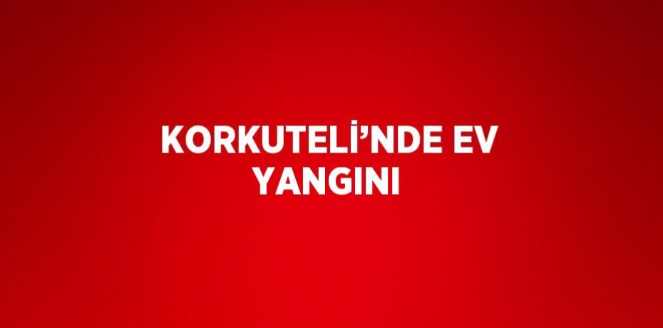 KORKUTELİ’NDE EV YANGINI