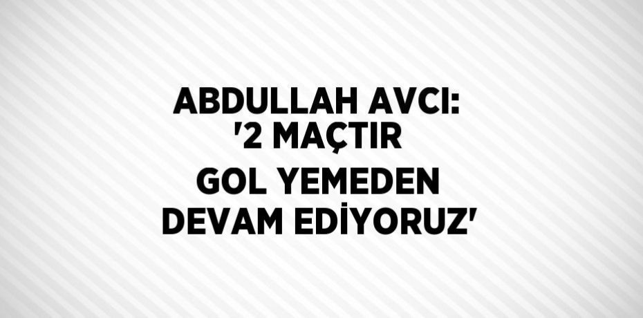 ABDULLAH AVCI: '2 MAÇTIR GOL YEMEDEN DEVAM EDİYORUZ'