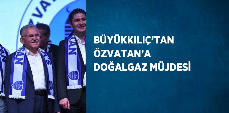 BÜYÜKKILIÇ’TAN ÖZVATAN’A DOĞALGAZ MÜJDESİ