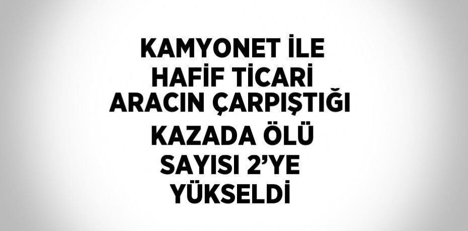 KAMYONET İLE HAFİF TİCARİ ARACIN ÇARPIŞTIĞI KAZADA ÖLÜ SAYISI 2’YE YÜKSELDİ