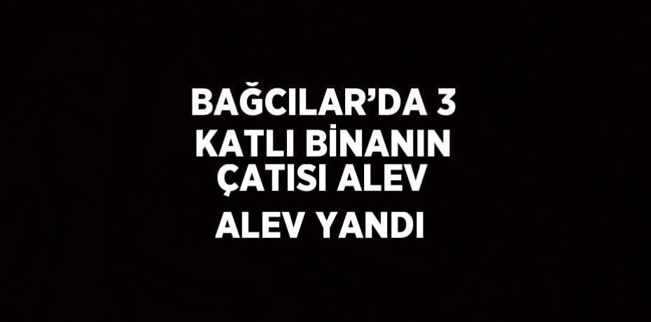 BAĞCILAR’DA 3 KATLI BİNANIN ÇATISI ALEV ALEV YANDI