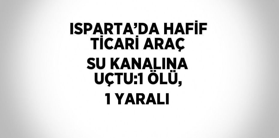 ISPARTA’DA HAFİF TİCARİ ARAÇ SU KANALINA UÇTU:1 ÖLÜ, 1 YARALI