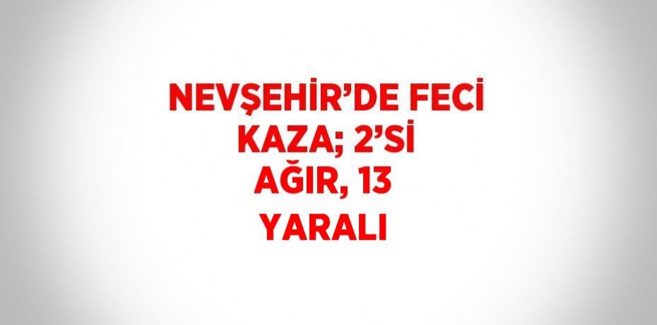 NEVŞEHİR’DE FECİ KAZA; 2’Sİ AĞIR, 13 YARALI