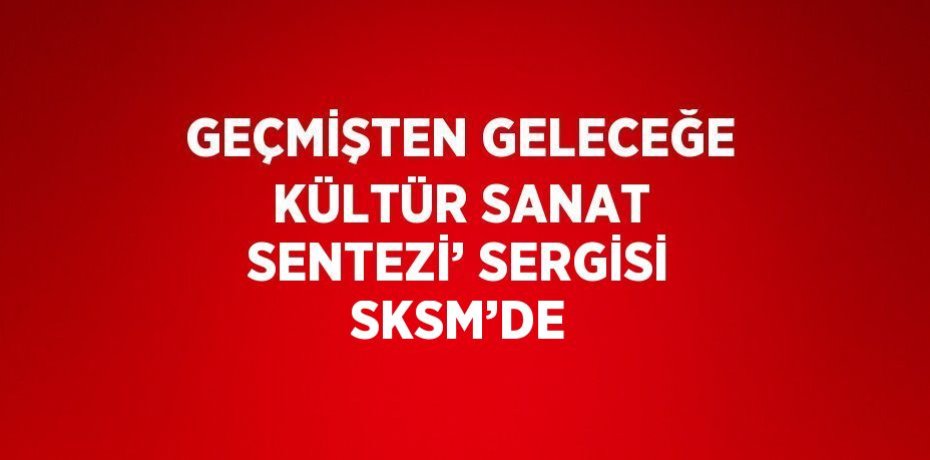 GEÇMİŞTEN GELECEĞE KÜLTÜR SANAT SENTEZİ’ SERGİSİ SKSM’DE