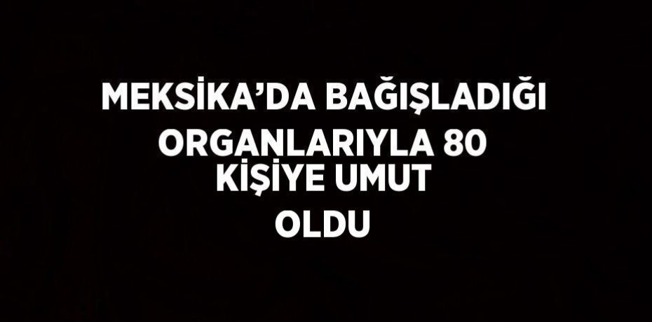 MEKSİKA’DA BAĞIŞLADIĞI ORGANLARIYLA 80 KİŞİYE UMUT OLDU