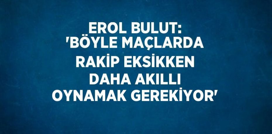 EROL BULUT: 'BÖYLE MAÇLARDA RAKİP EKSİKKEN DAHA AKILLI OYNAMAK GEREKİYOR'