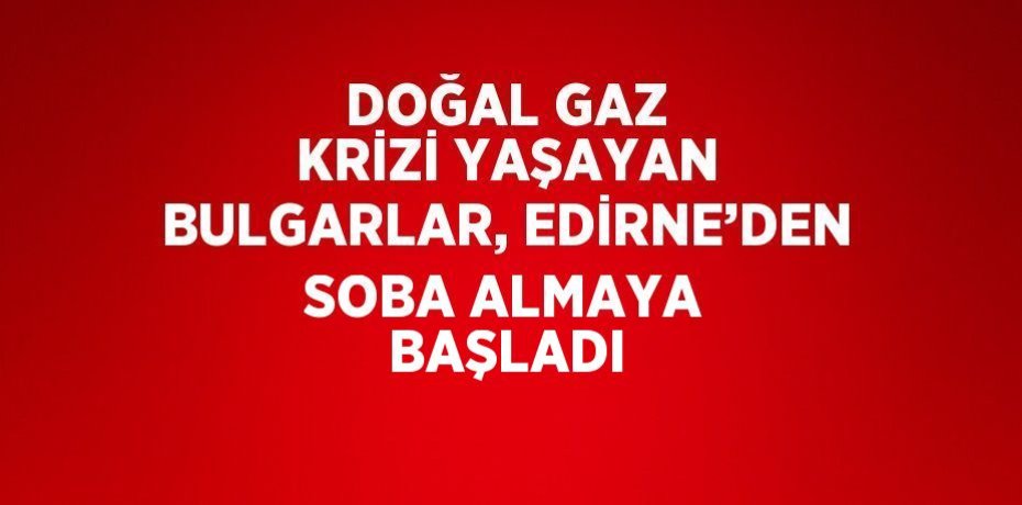 DOĞAL GAZ KRİZİ YAŞAYAN BULGARLAR, EDİRNE’DEN SOBA ALMAYA BAŞLADI