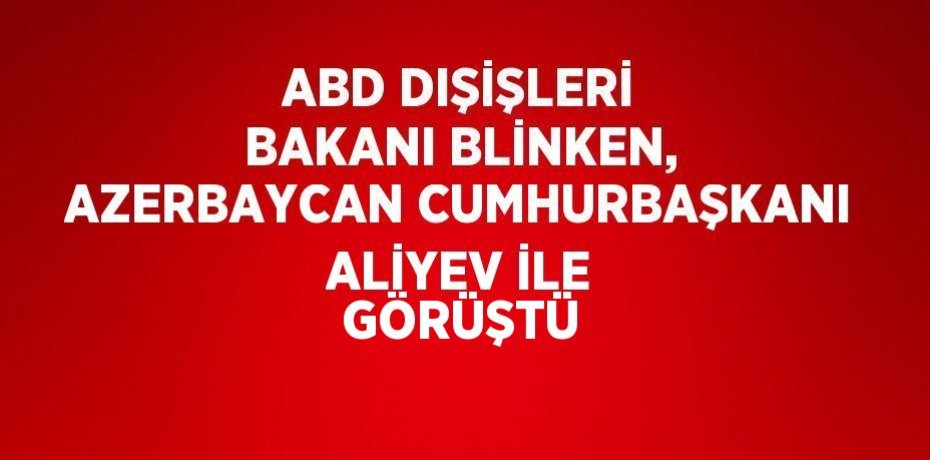ABD DIŞİŞLERİ BAKANI BLİNKEN, AZERBAYCAN CUMHURBAŞKANI ALİYEV İLE GÖRÜŞTÜ