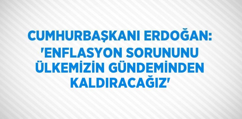 CUMHURBAŞKANI ERDOĞAN: 'ENFLASYON SORUNUNU ÜLKEMİZİN GÜNDEMİNDEN KALDIRACAĞIZ'