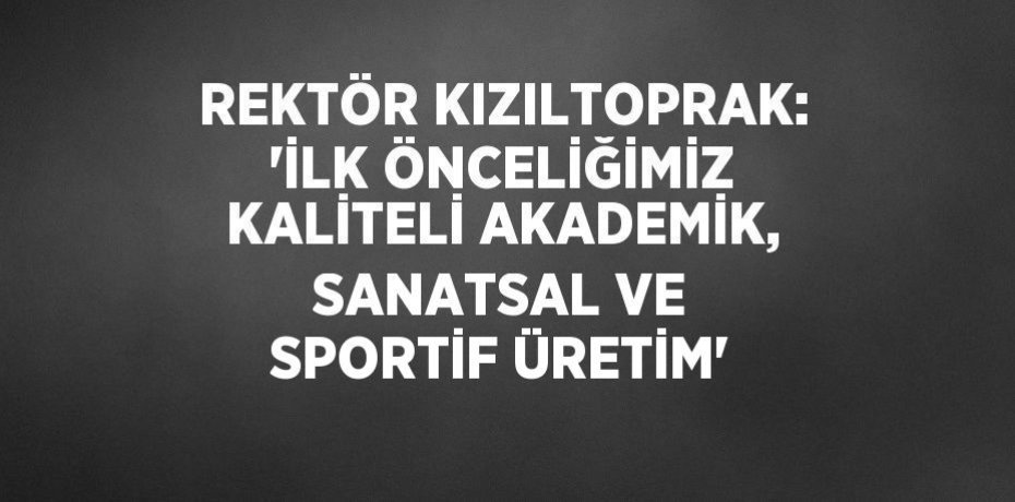 REKTÖR KIZILTOPRAK: 'İLK ÖNCELİĞİMİZ KALİTELİ AKADEMİK, SANATSAL VE SPORTİF ÜRETİM'