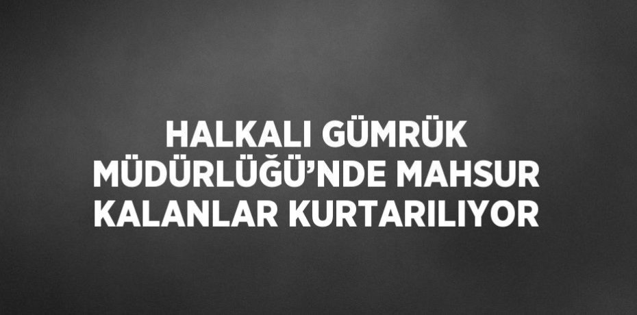 HALKALI GÜMRÜK MÜDÜRLÜĞÜ’NDE MAHSUR KALANLAR KURTARILIYOR