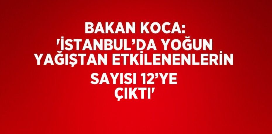 BAKAN KOCA: 'İSTANBUL’DA YOĞUN YAĞIŞTAN ETKİLENENLERİN SAYISI 12’YE ÇIKTI'