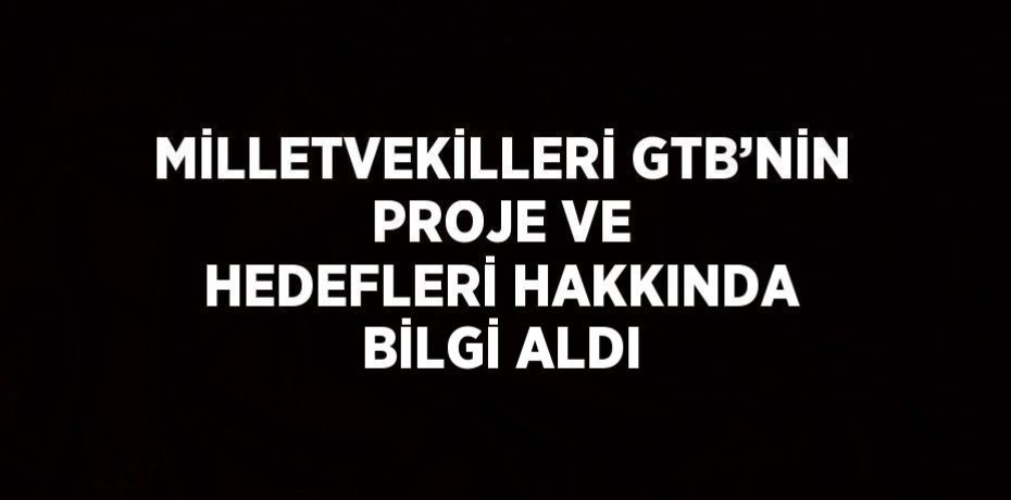 MİLLETVEKİLLERİ GTB’NİN PROJE VE HEDEFLERİ HAKKINDA BİLGİ ALDI