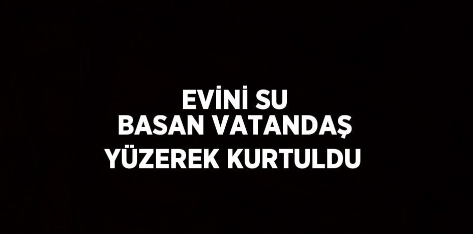 EVİNİ SU BASAN VATANDAŞ YÜZEREK KURTULDU