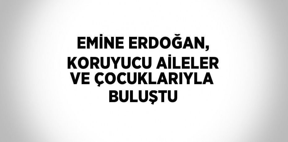 EMİNE ERDOĞAN, KORUYUCU AİLELER VE ÇOCUKLARIYLA BULUŞTU