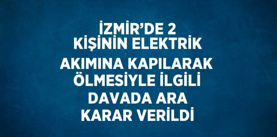 İZMİR’DE 2 KİŞİNİN ELEKTRİK AKIMINA KAPILARAK ÖLMESİYLE İLGİLİ DAVADA ARA KARAR VERİLDİ
